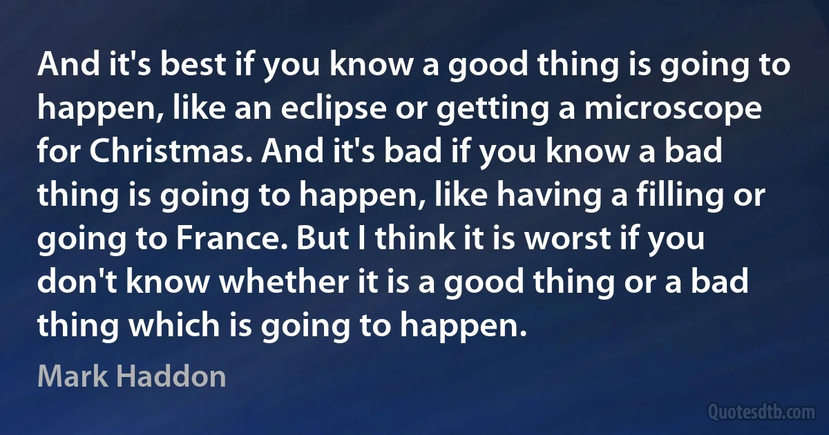 And it's best if you know a good thing is going to happen, like an eclipse or getting a microscope for Christmas. And it's bad if you know a bad thing is going to happen, like having a filling or going to France. But I think it is worst if you don't know whether it is a good thing or a bad thing which is going to happen. (Mark Haddon)