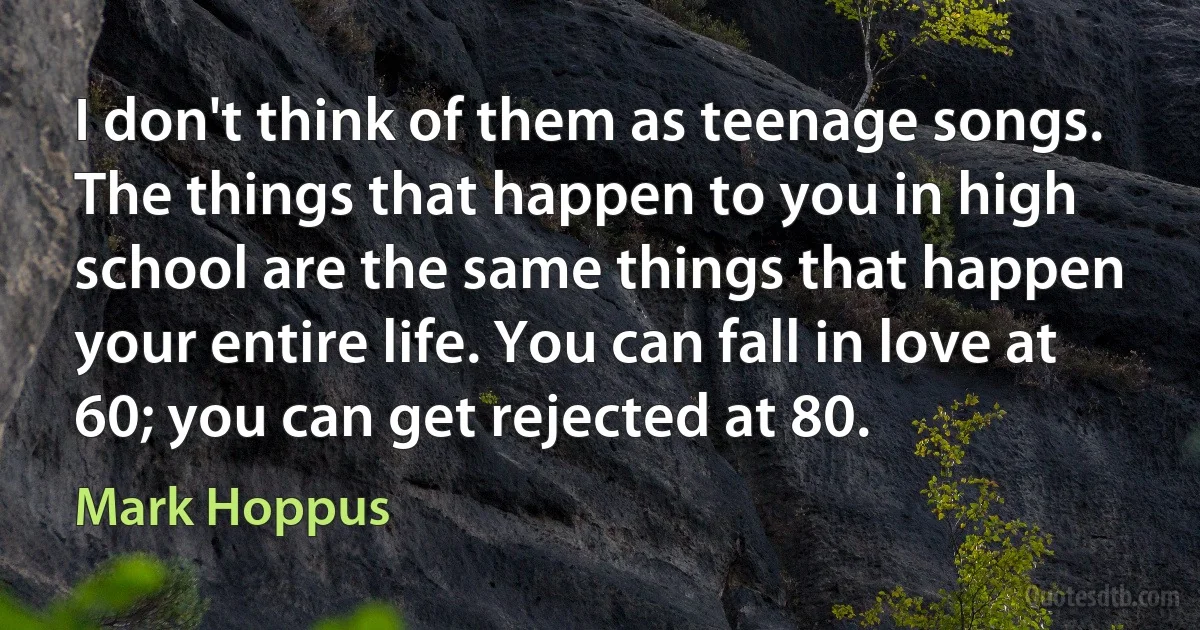 I don't think of them as teenage songs. The things that happen to you in high school are the same things that happen your entire life. You can fall in love at 60; you can get rejected at 80. (Mark Hoppus)