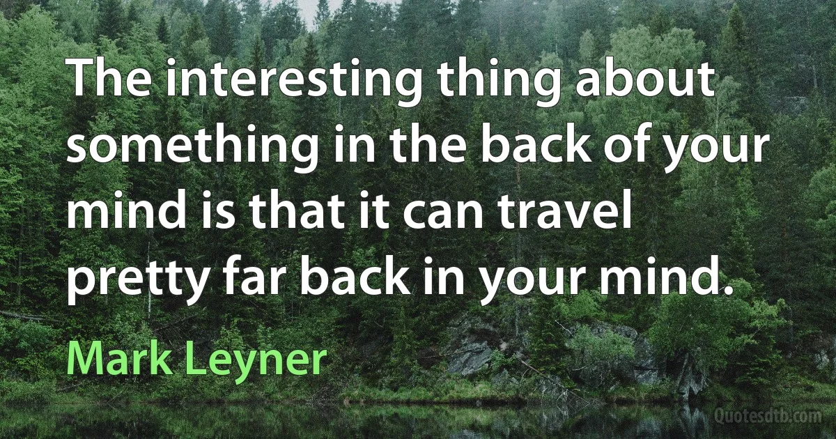 The interesting thing about something in the back of your mind is that it can travel pretty far back in your mind. (Mark Leyner)