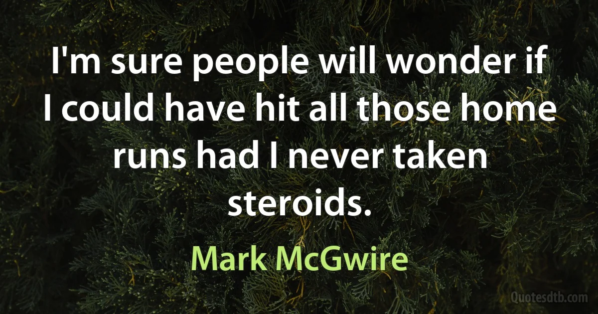 I'm sure people will wonder if I could have hit all those home runs had I never taken steroids. (Mark McGwire)