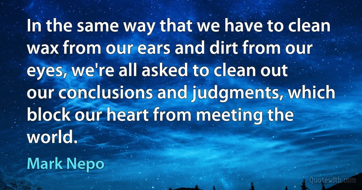 In the same way that we have to clean wax from our ears and dirt from our eyes, we're all asked to clean out our conclusions and judgments, which block our heart from meeting the world. (Mark Nepo)