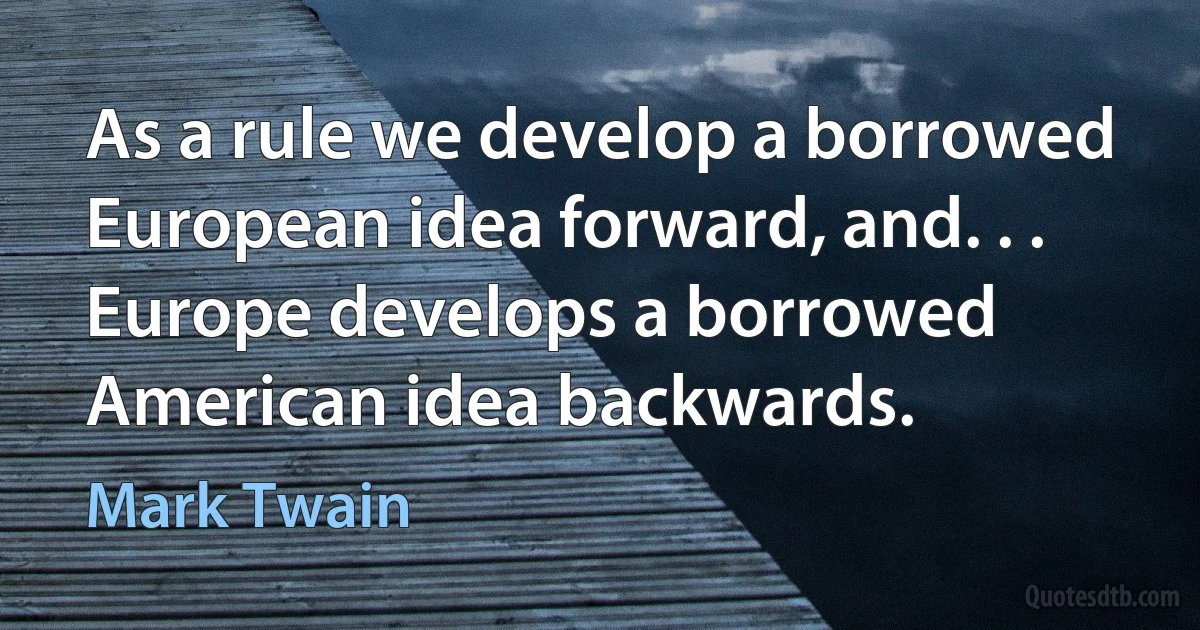 As a rule we develop a borrowed European idea forward, and. . . Europe develops a borrowed American idea backwards. (Mark Twain)