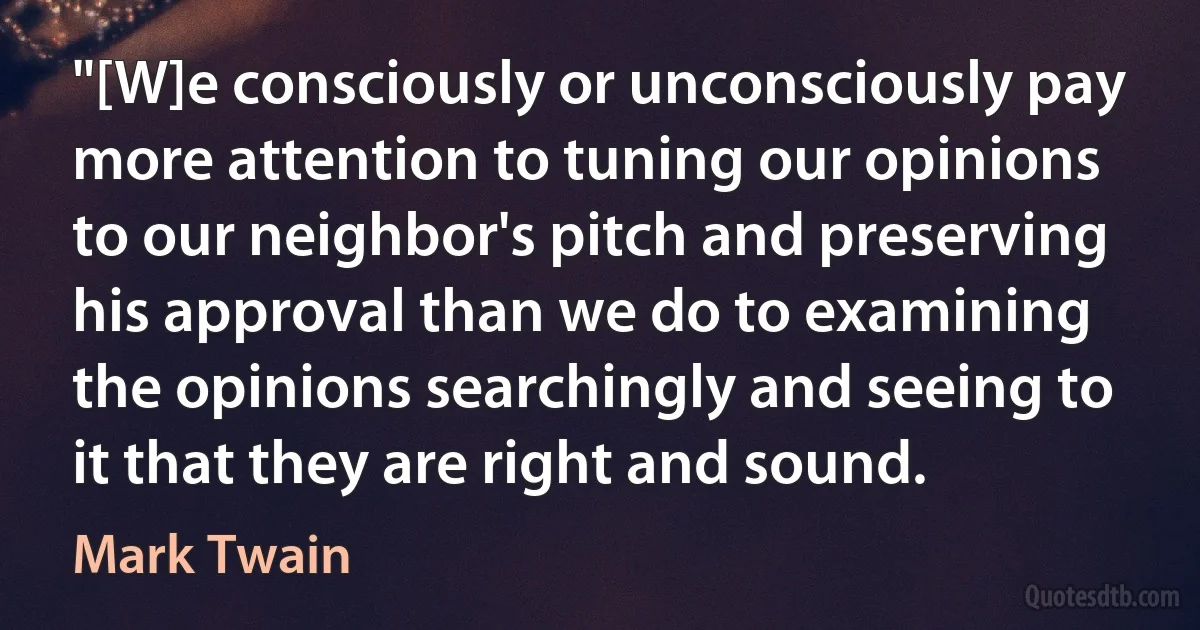 "[W]e consciously or unconsciously pay more attention to tuning our opinions to our neighbor's pitch and preserving his approval than we do to examining the opinions searchingly and seeing to it that they are right and sound. (Mark Twain)