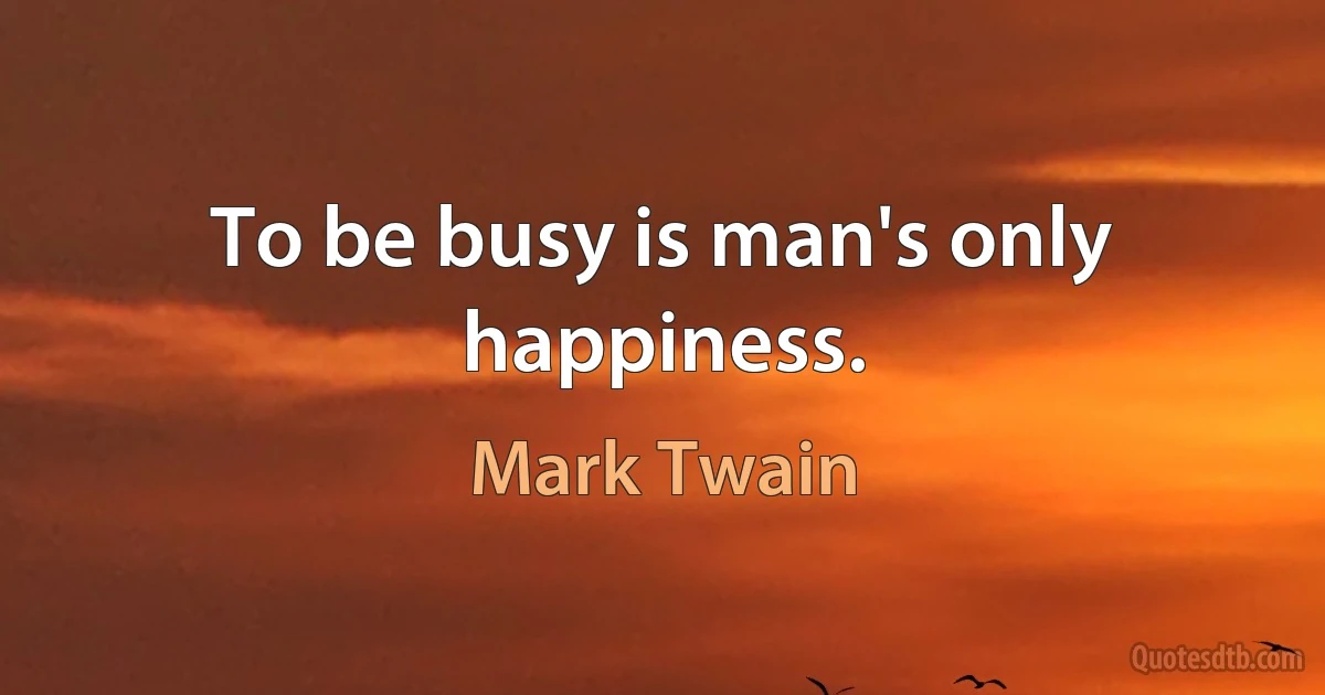 To be busy is man's only happiness. (Mark Twain)