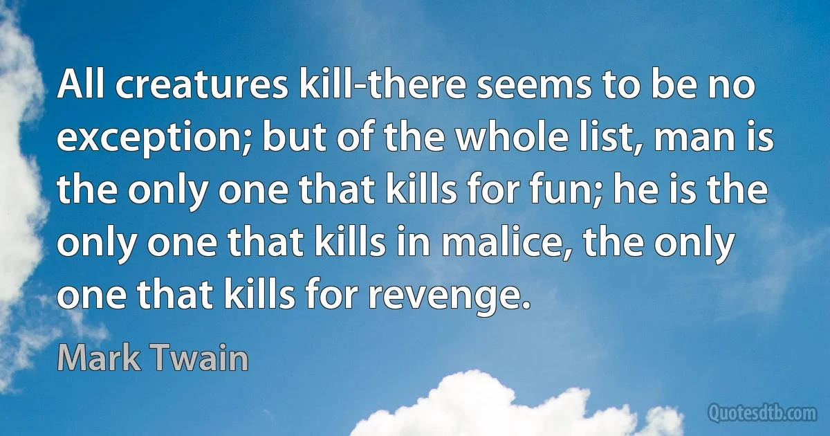 All creatures kill-there seems to be no exception; but of the whole list, man is the only one that kills for fun; he is the only one that kills in malice, the only one that kills for revenge. (Mark Twain)