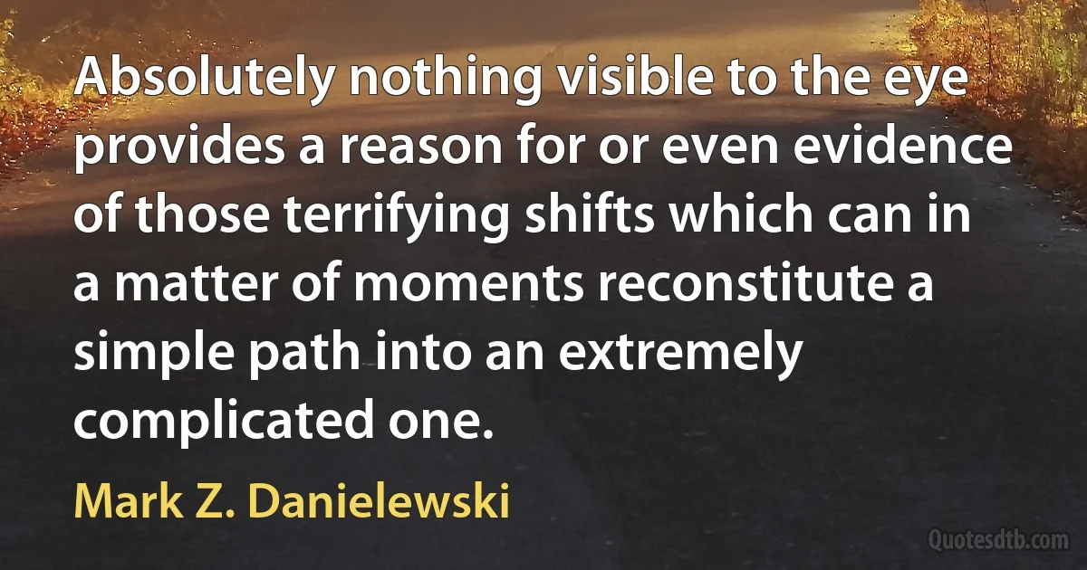 Absolutely nothing visible to the eye provides a reason for or even evidence of those terrifying shifts which can in a matter of moments reconstitute a simple path into an extremely complicated one. (Mark Z. Danielewski)