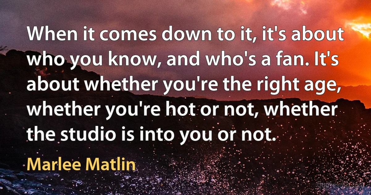 When it comes down to it, it's about who you know, and who's a fan. It's about whether you're the right age, whether you're hot or not, whether the studio is into you or not. (Marlee Matlin)