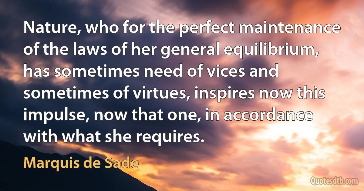 Nature, who for the perfect maintenance of the laws of her general equilibrium, has sometimes need of vices and sometimes of virtues, inspires now this impulse, now that one, in accordance with what she requires. (Marquis de Sade)