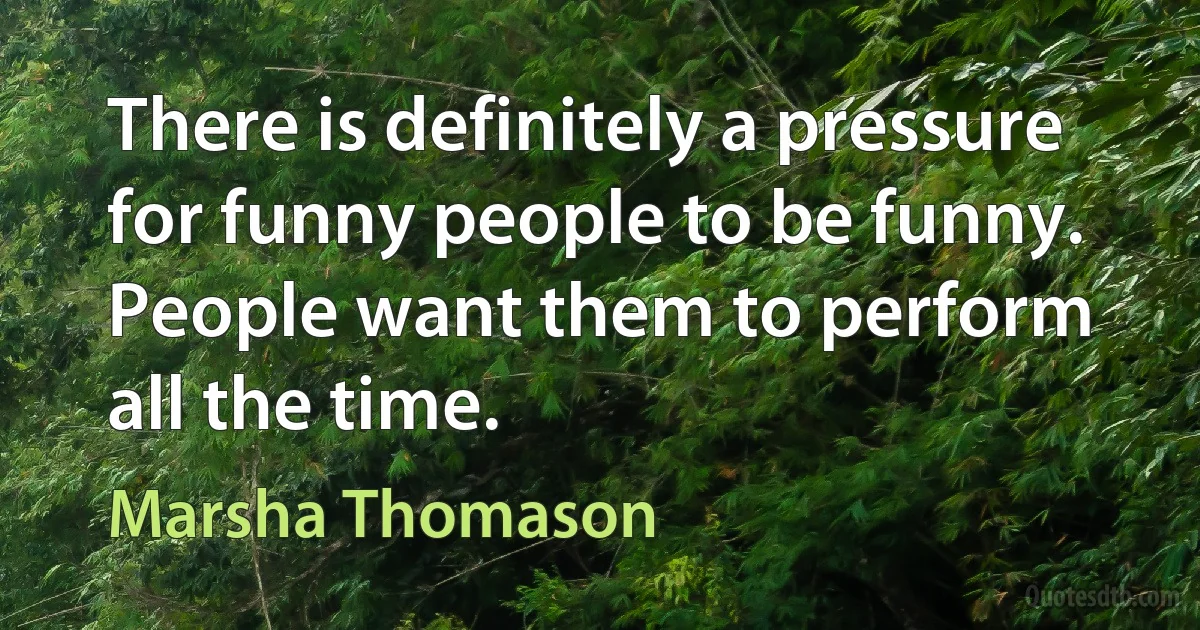 There is definitely a pressure for funny people to be funny. People want them to perform all the time. (Marsha Thomason)