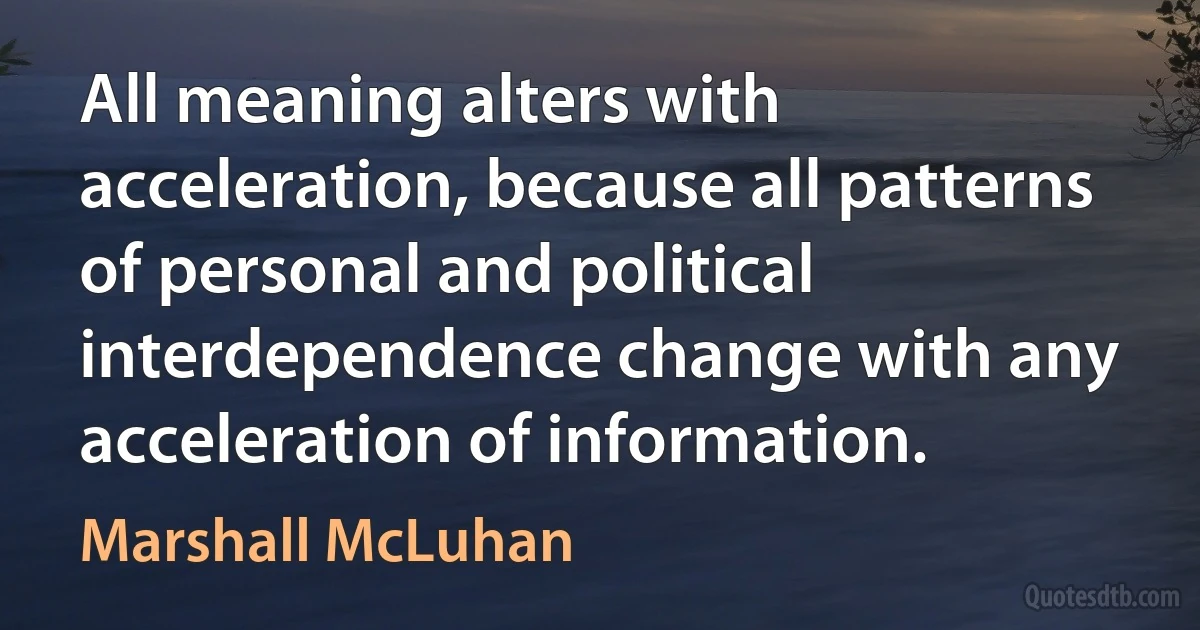 All meaning alters with acceleration, because all patterns of personal and political interdependence change with any acceleration of information. (Marshall McLuhan)