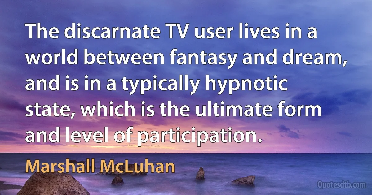 The discarnate TV user lives in a world between fantasy and dream, and is in a typically hypnotic state, which is the ultimate form and level of participation. (Marshall McLuhan)