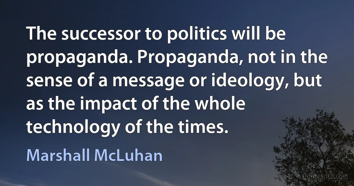 The successor to politics will be propaganda. Propaganda, not in the sense of a message or ideology, but as the impact of the whole technology of the times. (Marshall McLuhan)