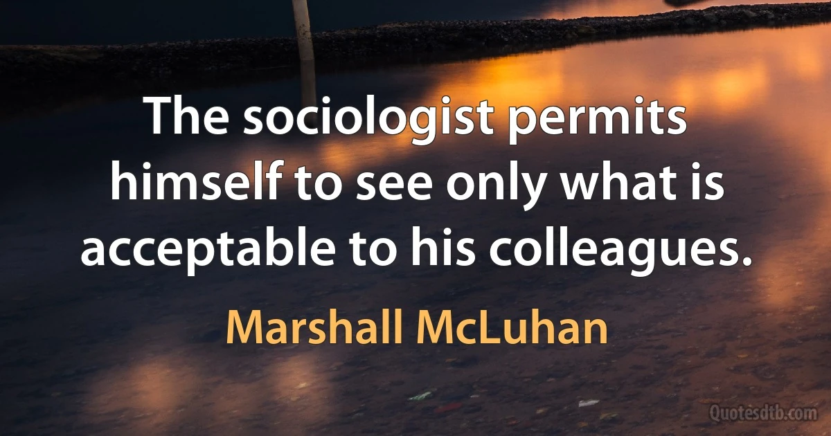 The sociologist permits himself to see only what is acceptable to his colleagues. (Marshall McLuhan)