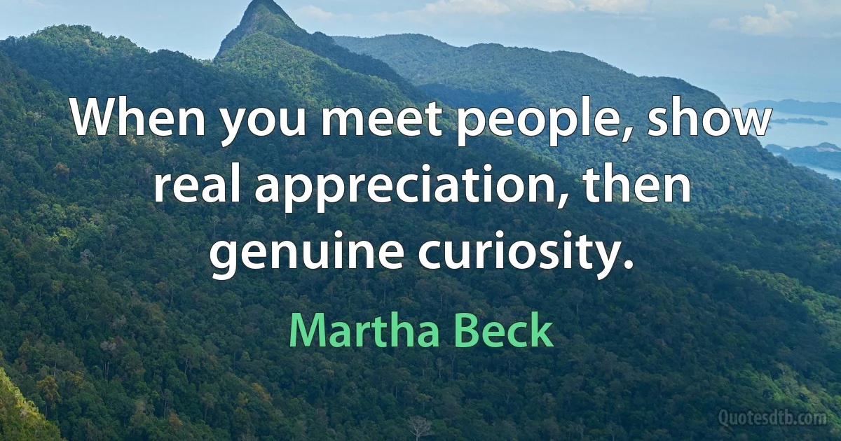 When you meet people, show real appreciation, then genuine curiosity. (Martha Beck)