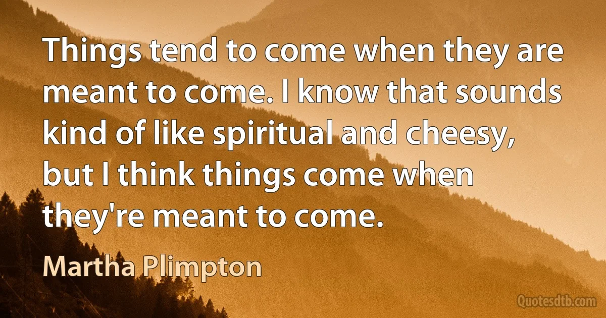 Things tend to come when they are meant to come. I know that sounds kind of like spiritual and cheesy, but I think things come when they're meant to come. (Martha Plimpton)