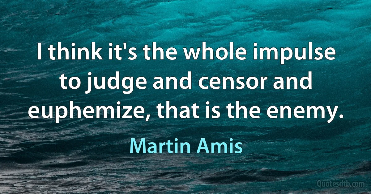 I think it's the whole impulse to judge and censor and euphemize, that is the enemy. (Martin Amis)