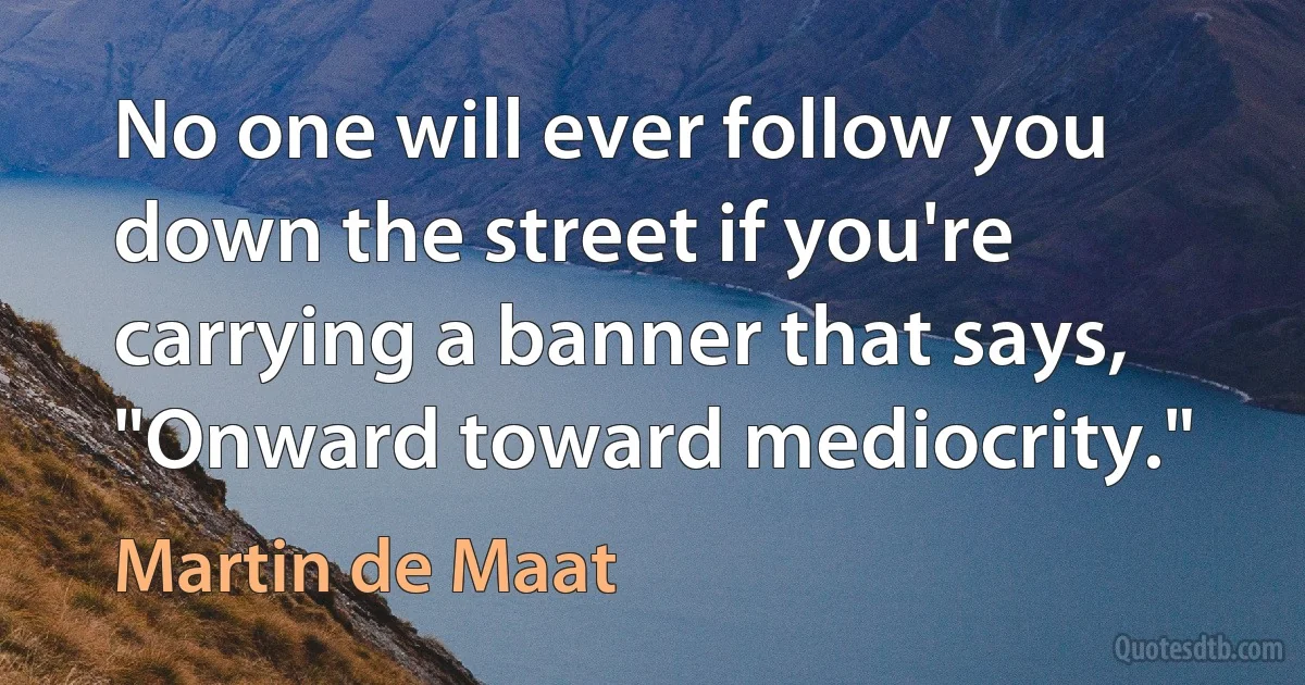 No one will ever follow you down the street if you're carrying a banner that says, "Onward toward mediocrity." (Martin de Maat)