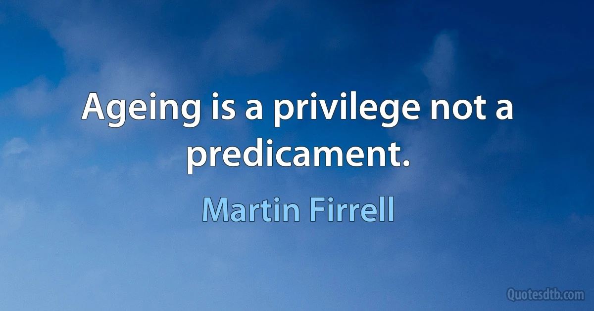 Ageing is a privilege not a predicament. (Martin Firrell)