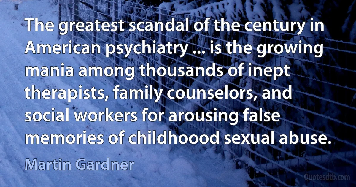 The greatest scandal of the century in American psychiatry ... is the growing mania among thousands of inept therapists, family counselors, and social workers for arousing false memories of childhoood sexual abuse. (Martin Gardner)