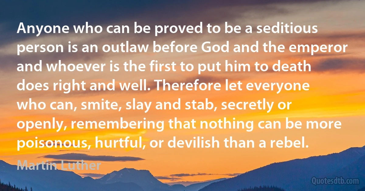 Anyone who can be proved to be a seditious person is an outlaw before God and the emperor and whoever is the first to put him to death does right and well. Therefore let everyone who can, smite, slay and stab, secretly or openly, remembering that nothing can be more poisonous, hurtful, or devilish than a rebel. (Martin Luther)