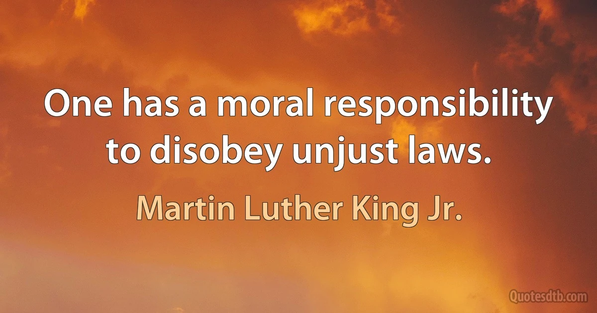 One has a moral responsibility to disobey unjust laws. (Martin Luther King Jr.)