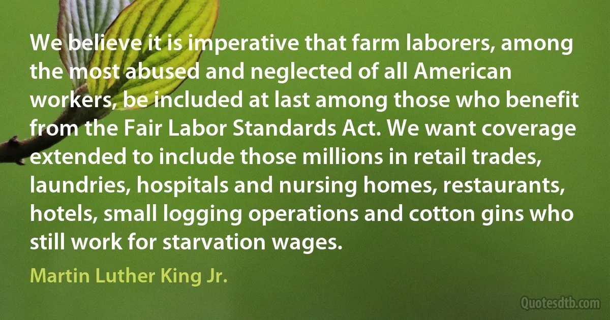 We believe it is imperative that farm laborers, among the most abused and neglected of all American workers, be included at last among those who benefit from the Fair Labor Standards Act. We want coverage extended to include those millions in retail trades, laundries, hospitals and nursing homes, restaurants, hotels, small logging operations and cotton gins who still work for starvation wages. (Martin Luther King Jr.)