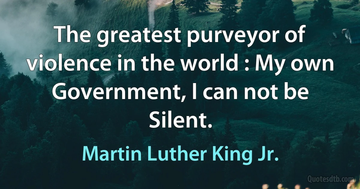 The greatest purveyor of violence in the world : My own Government, I can not be Silent. (Martin Luther King Jr.)