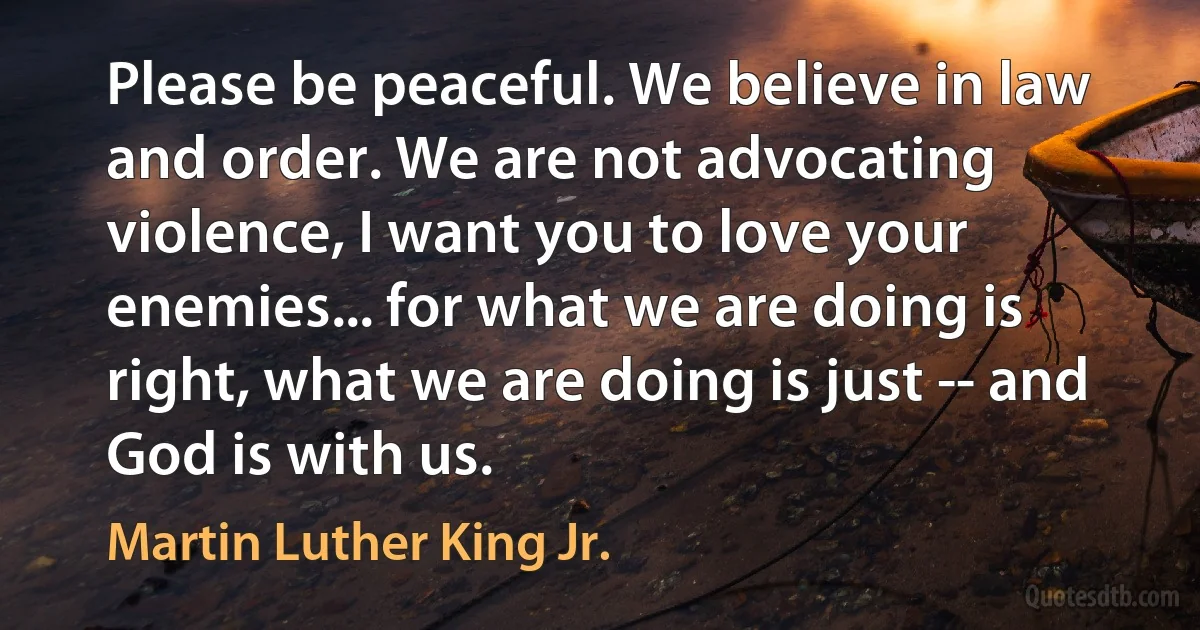 Please be peaceful. We believe in law and order. We are not advocating violence, I want you to love your enemies... for what we are doing is right, what we are doing is just -- and God is with us. (Martin Luther King Jr.)