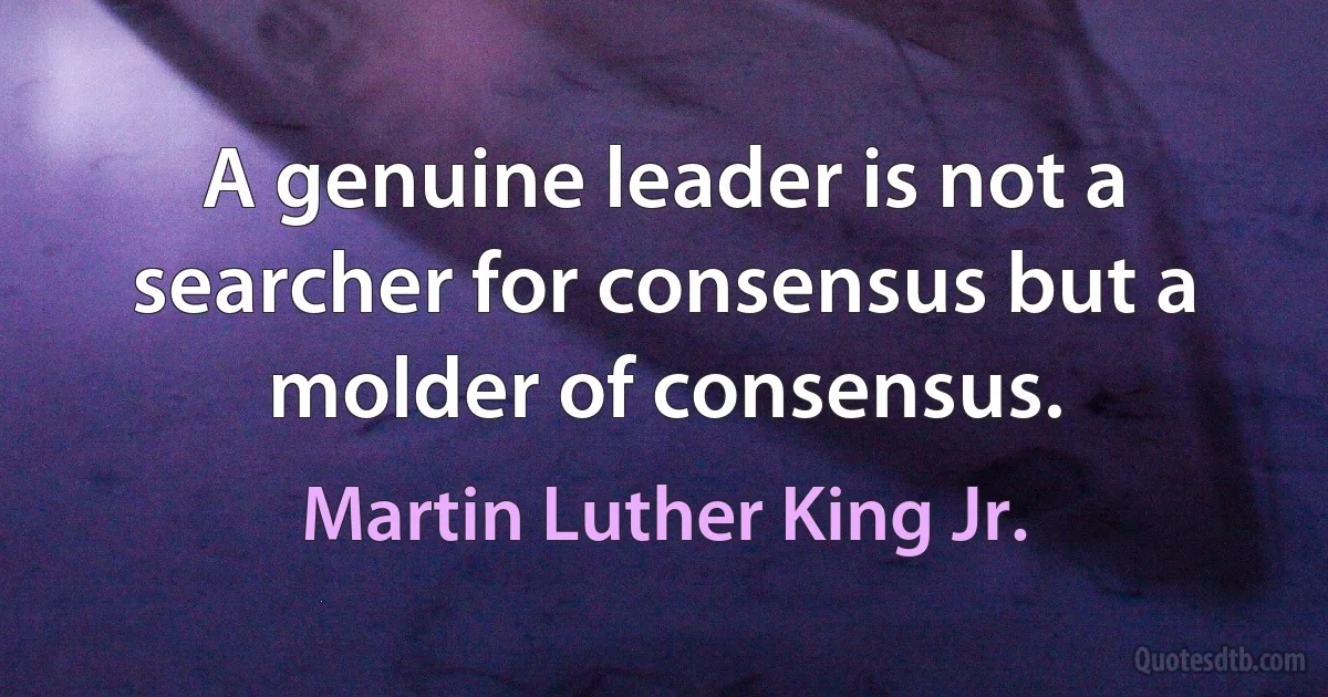 A genuine leader is not a searcher for consensus but a molder of consensus. (Martin Luther King Jr.)