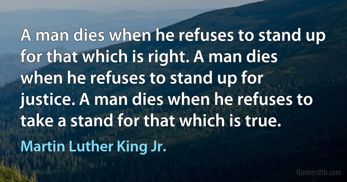 A man dies when he refuses to stand up for that which is right. A man dies when he refuses to stand up for justice. A man dies when he refuses to take a stand for that which is true. (Martin Luther King Jr.)