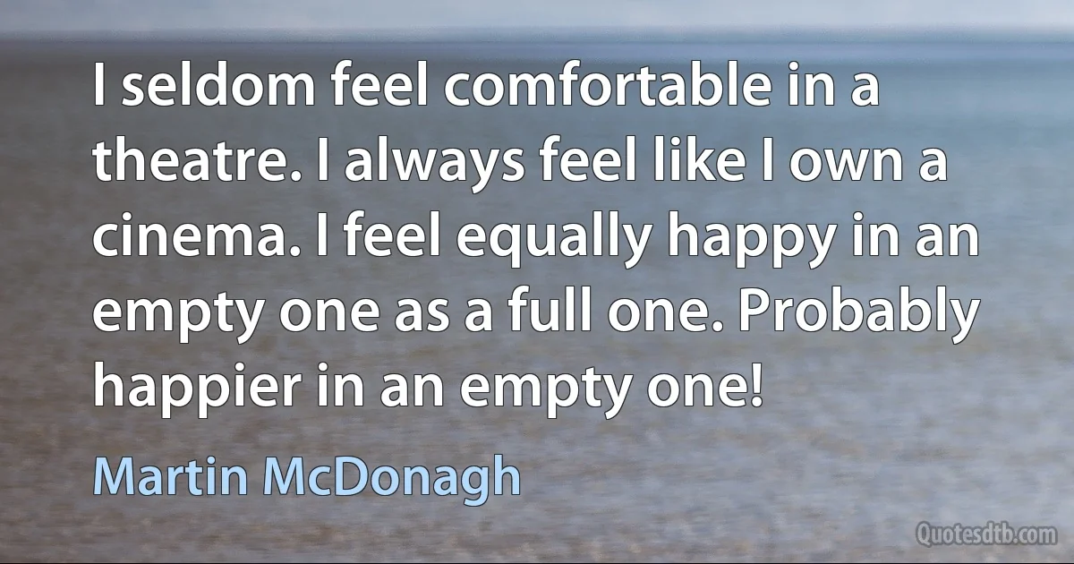 I seldom feel comfortable in a theatre. I always feel like I own a cinema. I feel equally happy in an empty one as a full one. Probably happier in an empty one! (Martin McDonagh)