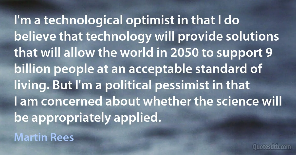 I'm a technological optimist in that I do believe that technology will provide solutions that will allow the world in 2050 to support 9 billion people at an acceptable standard of living. But I'm a political pessimist in that I am concerned about whether the science will be appropriately applied. (Martin Rees)