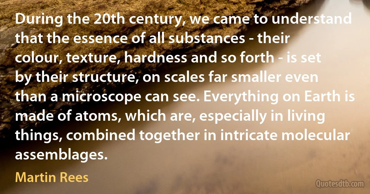 During the 20th century, we came to understand that the essence of all substances - their colour, texture, hardness and so forth - is set by their structure, on scales far smaller even than a microscope can see. Everything on Earth is made of atoms, which are, especially in living things, combined together in intricate molecular assemblages. (Martin Rees)