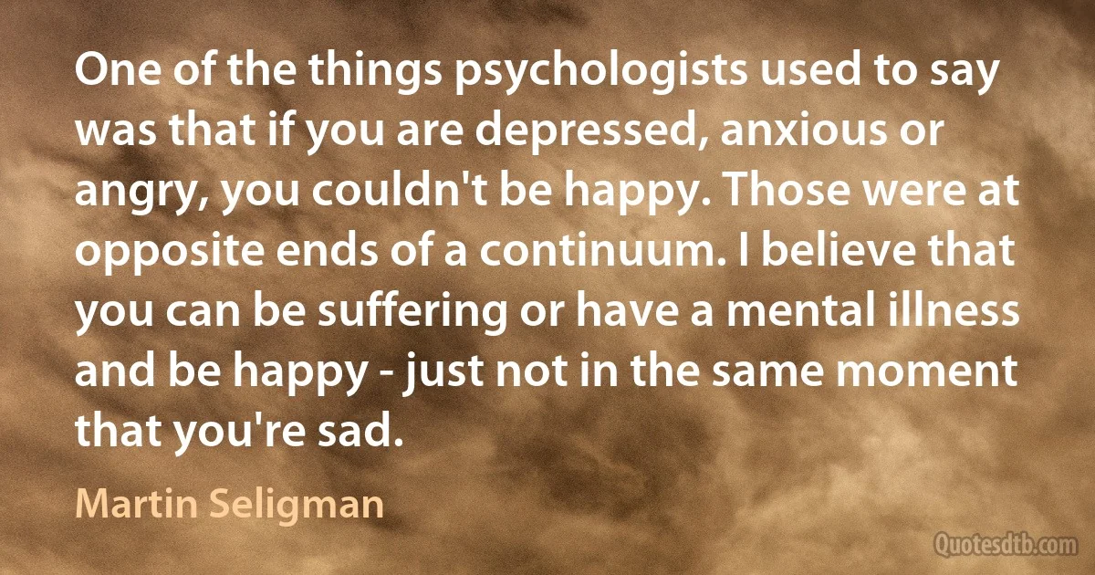 One of the things psychologists used to say was that if you are depressed, anxious or angry, you couldn't be happy. Those were at opposite ends of a continuum. I believe that you can be suffering or have a mental illness and be happy - just not in the same moment that you're sad. (Martin Seligman)