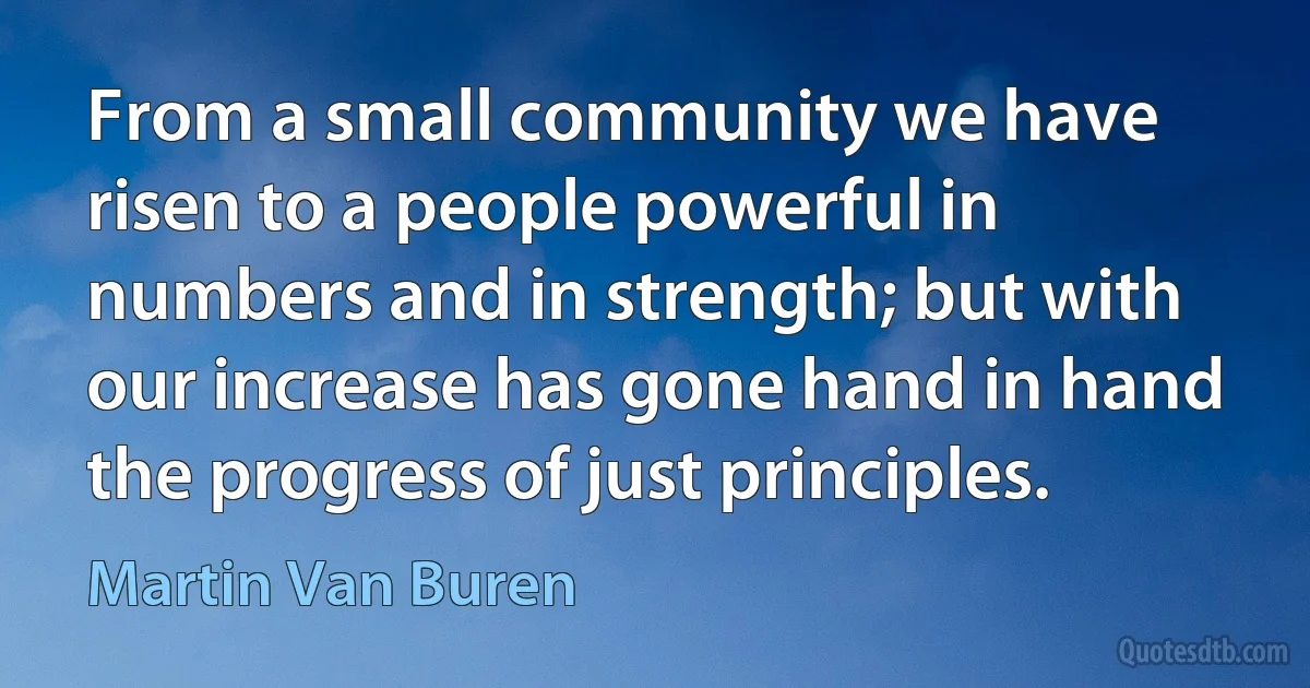 From a small community we have risen to a people powerful in numbers and in strength; but with our increase has gone hand in hand the progress of just principles. (Martin Van Buren)