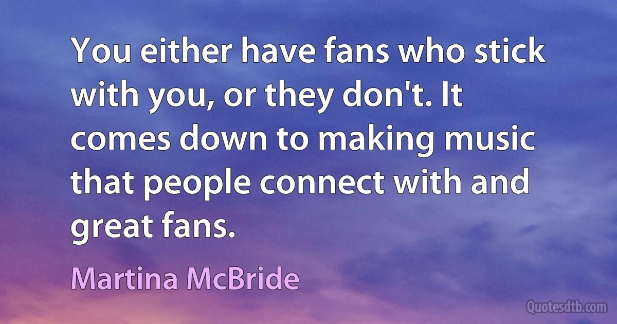 You either have fans who stick with you, or they don't. It comes down to making music that people connect with and great fans. (Martina McBride)