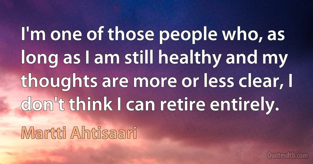 I'm one of those people who, as long as I am still healthy and my thoughts are more or less clear, I don't think I can retire entirely. (Martti Ahtisaari)