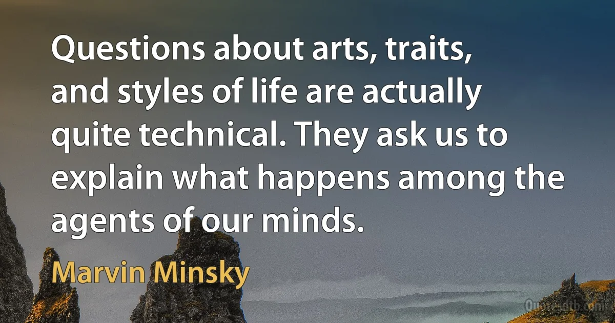 Questions about arts, traits, and styles of life are actually quite technical. They ask us to explain what happens among the agents of our minds. (Marvin Minsky)