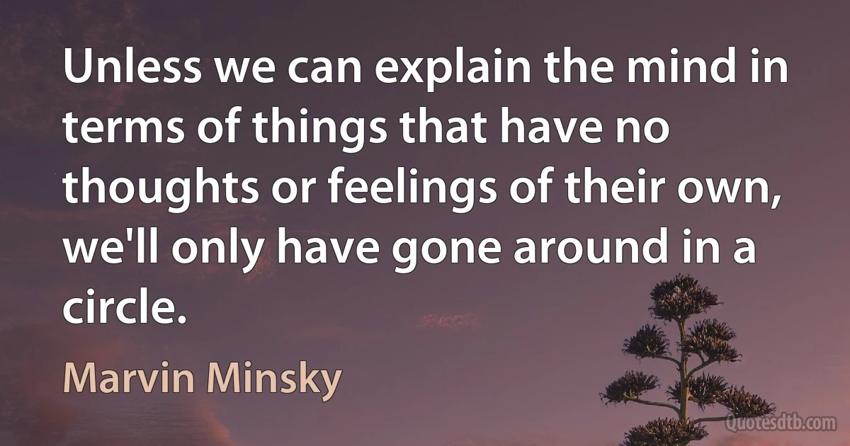 Unless we can explain the mind in terms of things that have no thoughts or feelings of their own, we'll only have gone around in a circle. (Marvin Minsky)