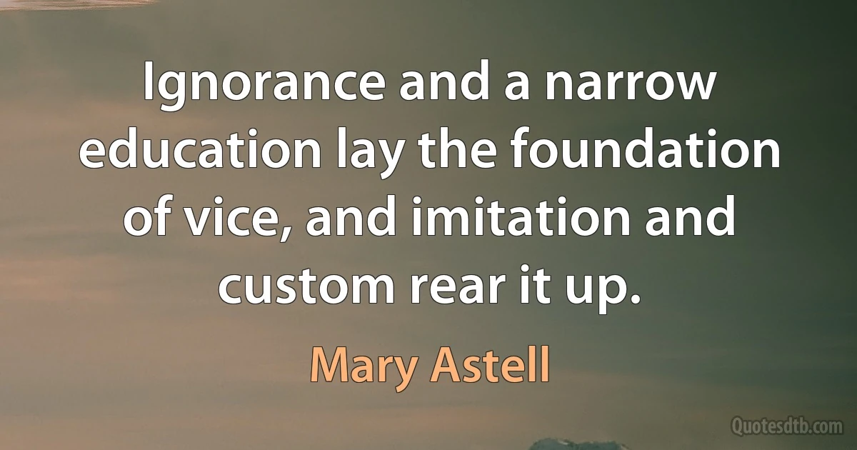 Ignorance and a narrow education lay the foundation of vice, and imitation and custom rear it up. (Mary Astell)