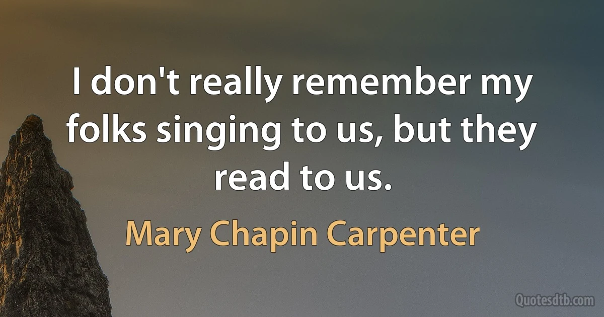 I don't really remember my folks singing to us, but they read to us. (Mary Chapin Carpenter)