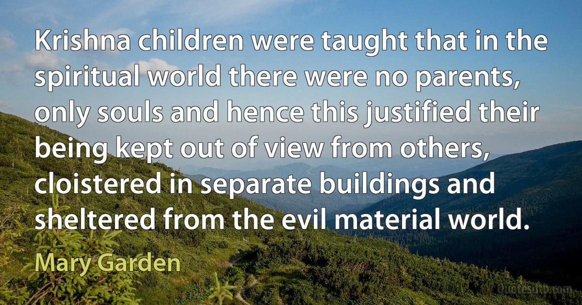 Krishna children were taught that in the spiritual world there were no parents, only souls and hence this justified their being kept out of view from others, cloistered in separate buildings and sheltered from the evil material world. (Mary Garden)