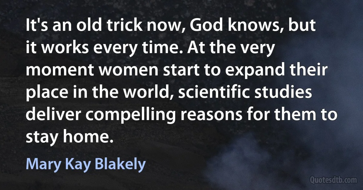 It's an old trick now, God knows, but it works every time. At the very moment women start to expand their place in the world, scientific studies deliver compelling reasons for them to stay home. (Mary Kay Blakely)