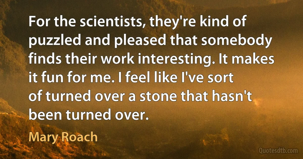 For the scientists, they're kind of puzzled and pleased that somebody finds their work interesting. It makes it fun for me. I feel like I've sort of turned over a stone that hasn't been turned over. (Mary Roach)