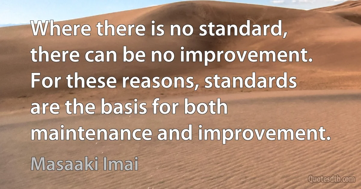 Where there is no standard, there can be no improvement. For these reasons, standards are the basis for both maintenance and improvement. (Masaaki Imai)