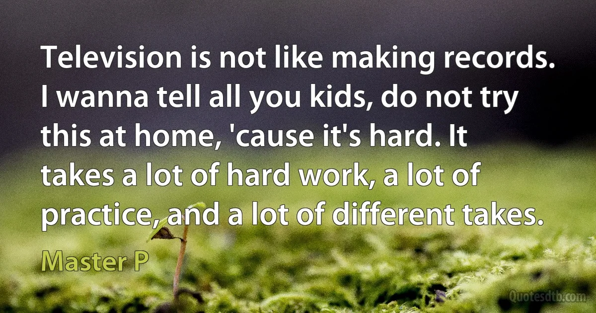 Television is not like making records. I wanna tell all you kids, do not try this at home, 'cause it's hard. It takes a lot of hard work, a lot of practice, and a lot of different takes. (Master P)