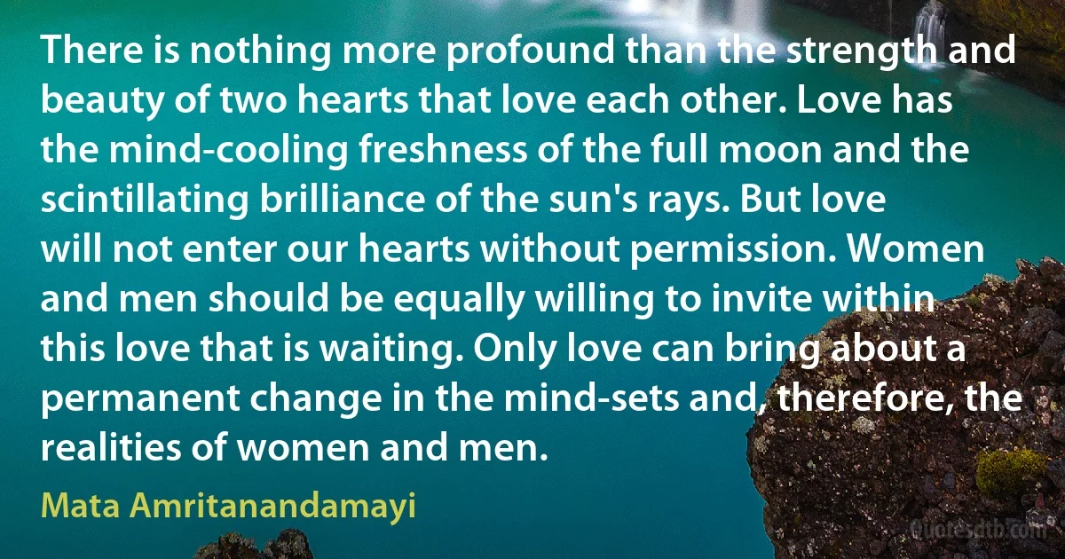 There is nothing more profound than the strength and beauty of two hearts that love each other. Love has the mind-cooling freshness of the full moon and the scintillating brilliance of the sun's rays. But love will not enter our hearts without permission. Women and men should be equally willing to invite within this love that is waiting. Only love can bring about a permanent change in the mind-sets and, therefore, the realities of women and men. (Mata Amritanandamayi)