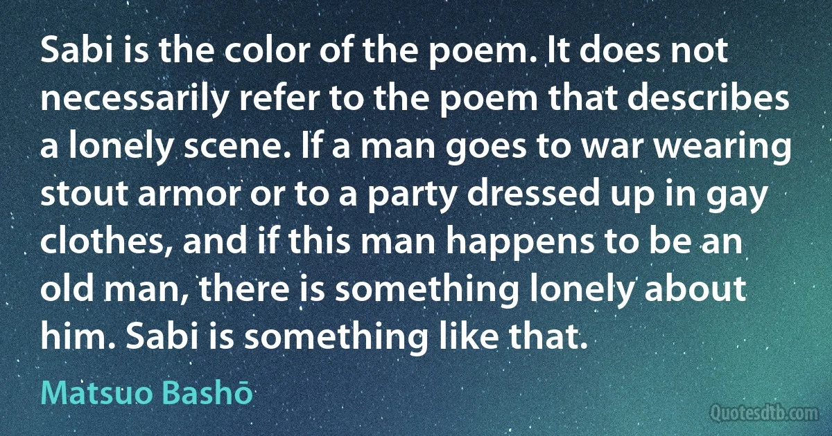 Sabi is the color of the poem. It does not necessarily refer to the poem that describes a lonely scene. If a man goes to war wearing stout armor or to a party dressed up in gay clothes, and if this man happens to be an old man, there is something lonely about him. Sabi is something like that. (Matsuo Bashō)