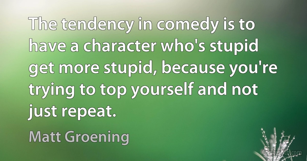 The tendency in comedy is to have a character who's stupid get more stupid, because you're trying to top yourself and not just repeat. (Matt Groening)