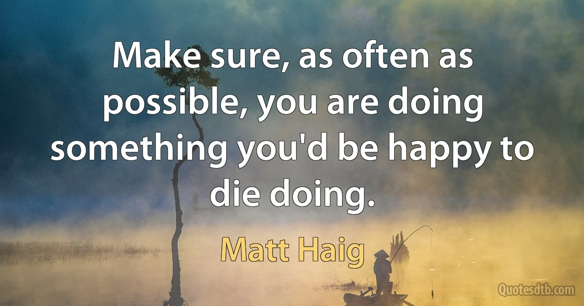 Make sure, as often as possible, you are doing something you'd be happy to die doing. (Matt Haig)